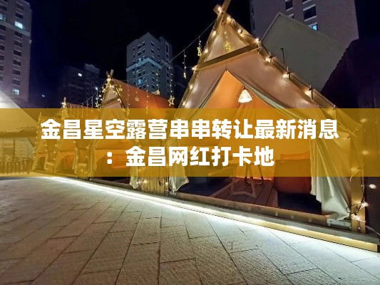 金昌星空露营串串转让最新消息：金昌网红打卡地 
