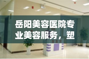 岳阳美容医院专业美容服务，塑造美丽新形象