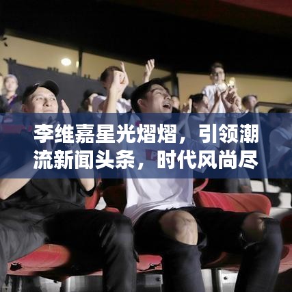 李维嘉星光熠熠，引领潮流新闻头条，时代风尚尽显！