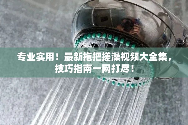 专业实用！最新拖把搓澡视频大全集，技巧指南一网打尽！