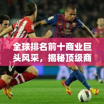 全球排名前十商业巨头风采，揭秘顶级商业集团的辉煌成就